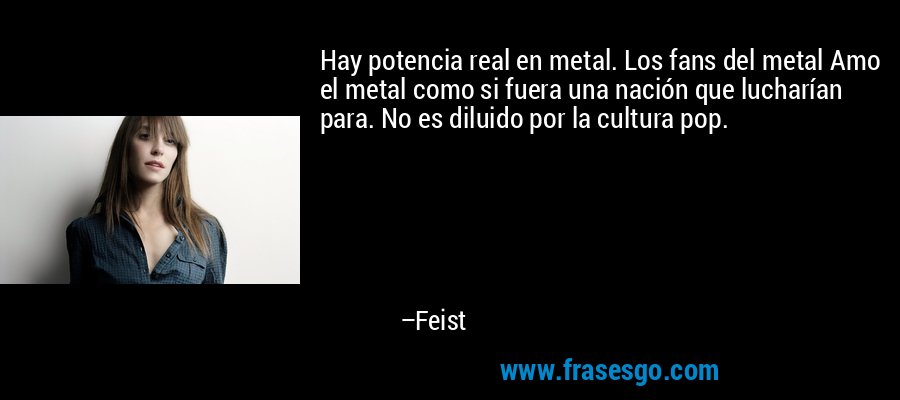 Hay potencia real en metal. Los fans del metal Amo el metal como si fuera una nación que lucharían para. No es diluido por la cultura pop. – Feist