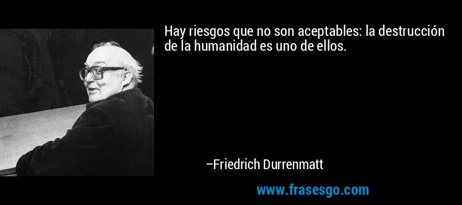 Hay riesgos que no son aceptables: la destrucción de la humanidad es uno de ellos. – Friedrich Durrenmatt