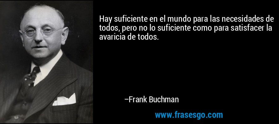 Hay suficiente en el mundo para las necesidades de todos, pero no lo suficiente como para satisfacer la avaricia de todos. – Frank Buchman