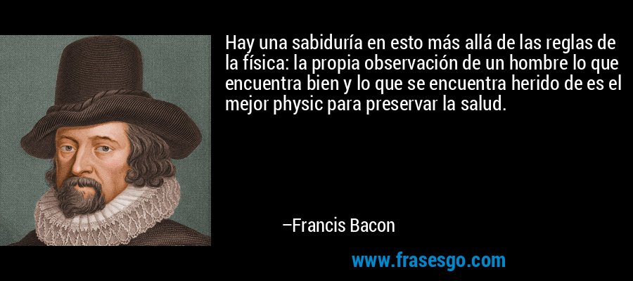 Hay una sabiduría en esto más allá de las reglas de la física: la propia observación de un hombre lo que encuentra bien y lo que se encuentra herido de es el mejor physic para preservar la salud. – Francis Bacon