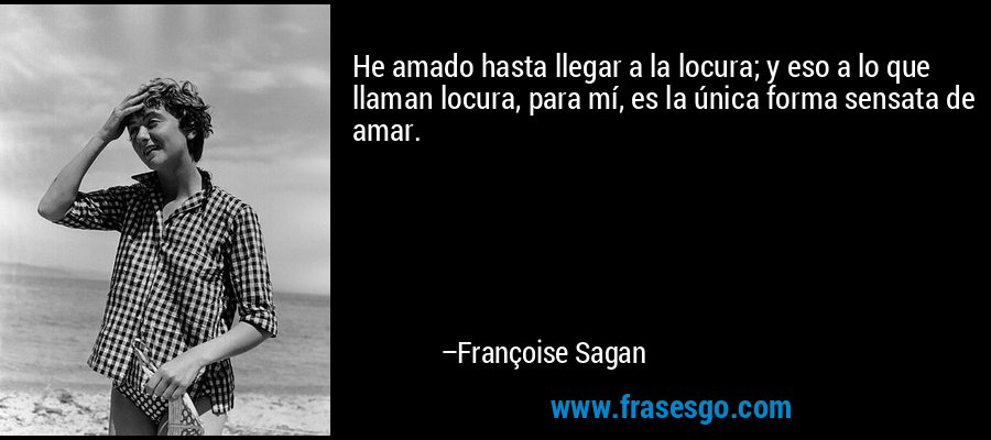 He amado hasta llegar a la locura; y eso a lo que llaman locura, para mí, es la única forma sensata de amar. – Françoise Sagan
