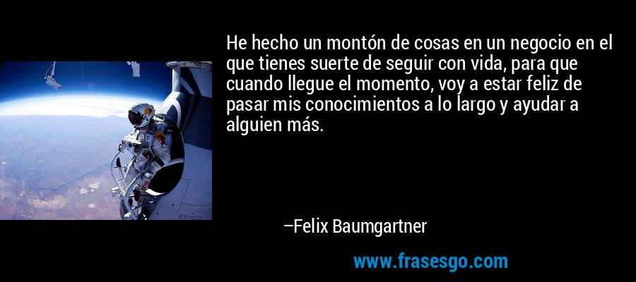 He hecho un montón de cosas en un negocio en el que tienes suerte de seguir con vida, para que cuando llegue el momento, voy a estar feliz de pasar mis conocimientos a lo largo y ayudar a alguien más. – Felix Baumgartner