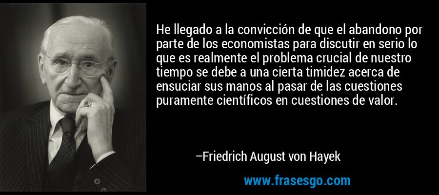 He llegado a la convicción de que el abandono por parte de los economistas para discutir en serio lo que es realmente el problema crucial de nuestro tiempo se debe a una cierta timidez acerca de ensuciar sus manos al pasar de las cuestiones puramente científicos en cuestiones de valor. – Friedrich August von Hayek