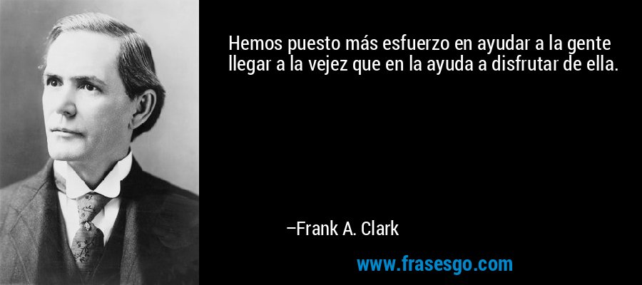 Hemos puesto más esfuerzo en ayudar a la gente llegar a la vejez que en la ayuda a disfrutar de ella. – Frank A. Clark