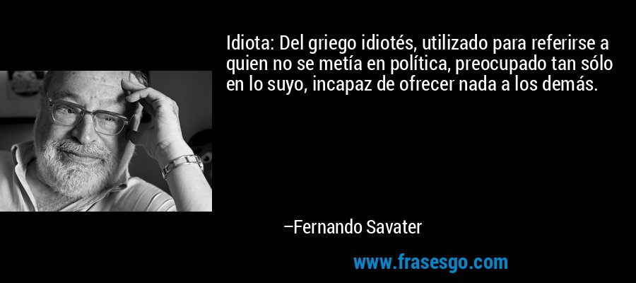 Idiota: Del griego idiotés, utilizado para referirse a quien no se metía en política, preocupado tan sólo en lo suyo, incapaz de ofrecer nada a los demás. – Fernando Savater