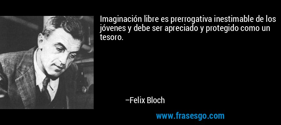 Imaginación libre es prerrogativa inestimable de los jóvenes y debe ser apreciado y protegido como un tesoro. – Felix Bloch