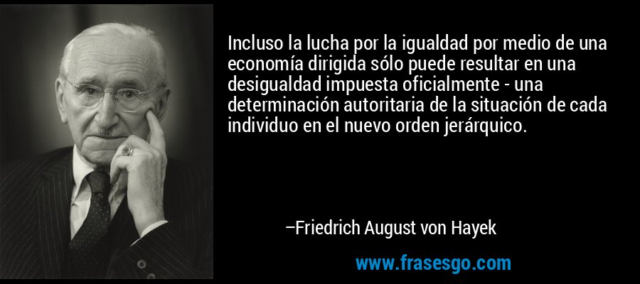 Incluso la lucha por la igualdad por medio de una economía dirigida sólo puede resultar en una desigualdad impuesta oficialmente - una determinación autoritaria de la situación de cada individuo en el nuevo orden jerárquico. – Friedrich August von Hayek