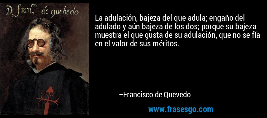 La adulación, bajeza del que adula; engaño del adulado y aún bajeza de los dos; porque su bajeza muestra el que gusta de su adulación, que no se fía en el valor de sus méritos. – Francisco de Quevedo