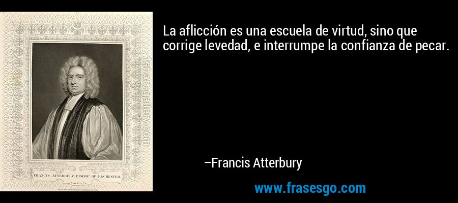 La aflicción es una escuela de virtud, sino que corrige levedad, e interrumpe la confianza de pecar. – Francis Atterbury