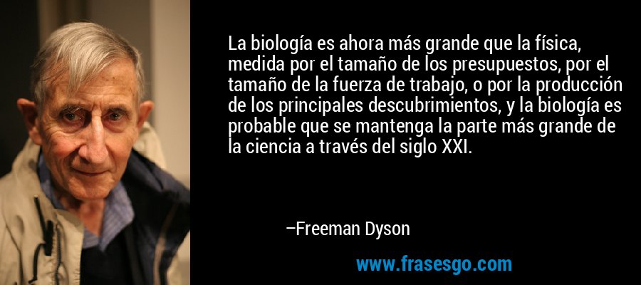 La biología es ahora más grande que la física, medida por el tamaño de los presupuestos, por el tamaño de la fuerza de trabajo, o por la producción de los principales descubrimientos, y la biología es probable que se mantenga la parte más grande de la ciencia a través del siglo XXI. – Freeman Dyson