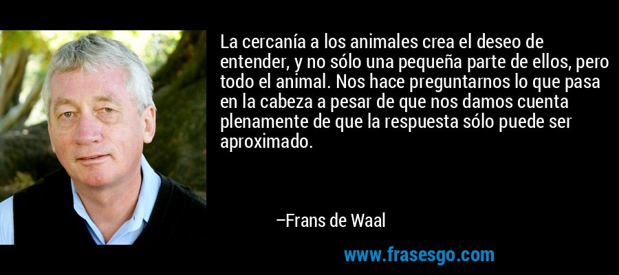 La cercanía a los animales crea el deseo de entender, y no sólo una pequeña parte de ellos, pero todo el animal. Nos hace preguntarnos lo que pasa en la cabeza a pesar de que nos damos cuenta plenamente de que la respuesta sólo puede ser aproximado. – Frans de Waal