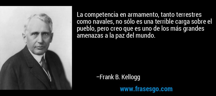 La competencia en armamento, tanto terrestres como navales, no sólo es una terrible carga sobre el pueblo, pero creo que es uno de los más grandes amenazas a la paz del mundo. – Frank B. Kellogg