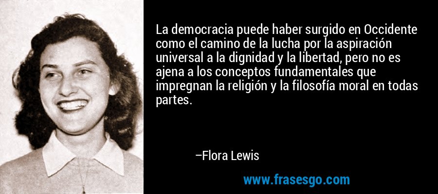 La democracia puede haber surgido en Occidente como el camino de la lucha por la aspiración universal a la dignidad y la libertad, pero no es ajena a los conceptos fundamentales que impregnan la religión y la filosofía moral en todas partes. – Flora Lewis