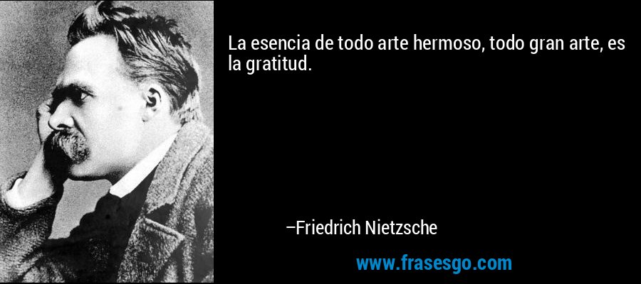 La esencia de todo arte hermoso, todo gran arte, es la gratitud. – Friedrich Nietzsche