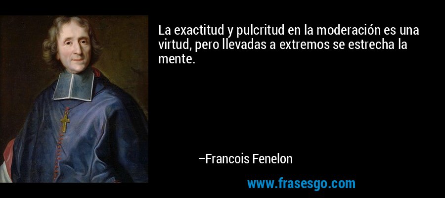 La exactitud y pulcritud en la moderación es una virtud, pero llevadas a extremos se estrecha la mente. – Francois Fenelon