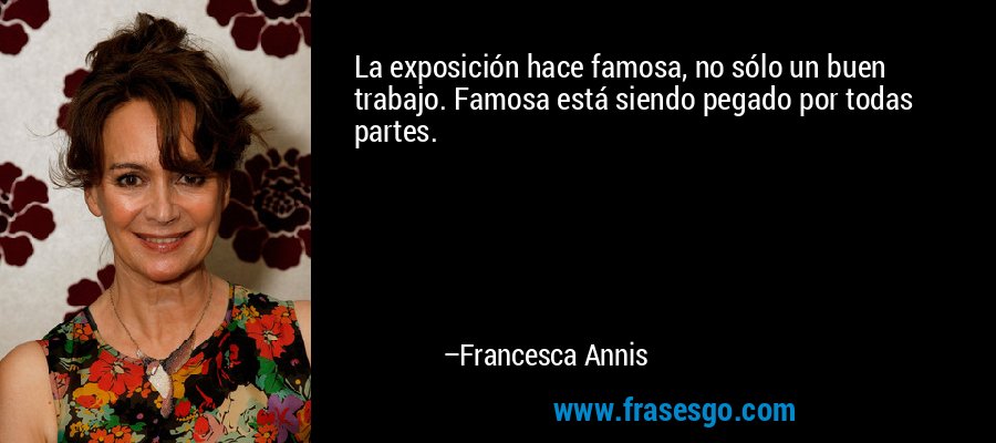 La exposición hace famosa, no sólo un buen trabajo. Famosa está siendo pegado por todas partes. – Francesca Annis