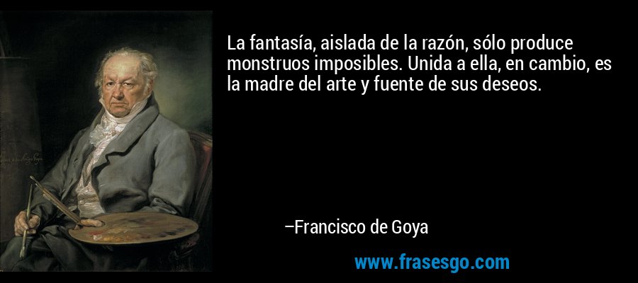 La fantasía, aislada de la razón, sólo produce monstruos imposibles. Unida a ella, en cambio, es la madre del arte y fuente de sus deseos. – Francisco de Goya