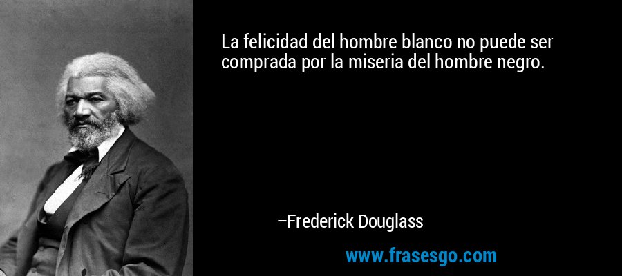 La felicidad del hombre blanco no puede ser comprada por la miseria del hombre negro. – Frederick Douglass