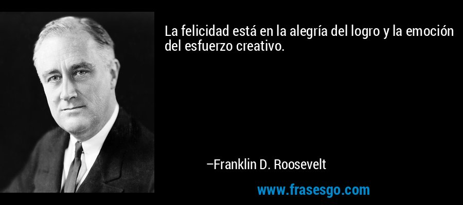 La felicidad está en la alegría del logro y la emoción del esfuerzo creativo. – Franklin D. Roosevelt