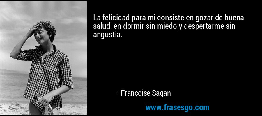 La felicidad para mi consiste en gozar de buena salud, en dormir sin miedo y despertarme sin angustia. – Françoise Sagan