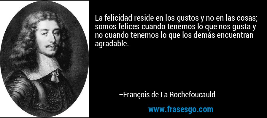 La felicidad reside en los gustos y no en las cosas; somos felices cuando tenemos lo que nos gusta y no cuando tenemos lo que los demás encuentran agradable. – François de La Rochefoucauld