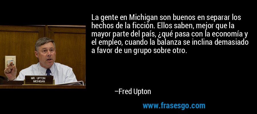 La gente en Michigan son buenos en separar los hechos de la ficción. Ellos saben, mejor que la mayor parte del país, ¿qué pasa con la economía y el empleo, cuando la balanza se inclina demasiado a favor de un grupo sobre otro. – Fred Upton