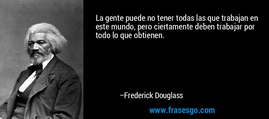 La gente puede no tener todas las que trabajan en este mundo, pero ciertamente deben trabajar por todo lo que obtienen. – Frederick Douglass