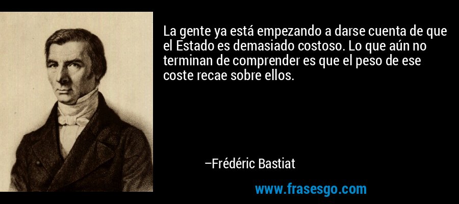 La gente ya está empezando a darse cuenta de que el Estado es demasiado costoso. Lo que aún no terminan de comprender es que el peso de ese coste recae sobre ellos. – Frédéric Bastiat