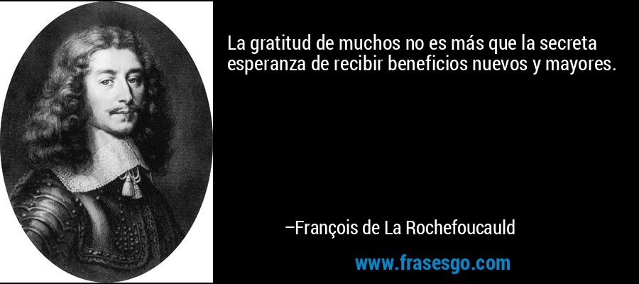 La gratitud de muchos no es más que la secreta esperanza de recibir beneficios nuevos y mayores. – François de La Rochefoucauld