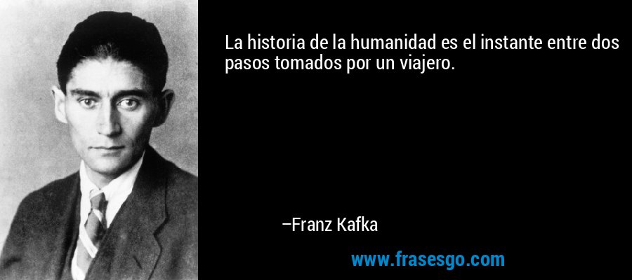 La historia de la humanidad es el instante entre dos pasos tomados por un viajero. – Franz Kafka