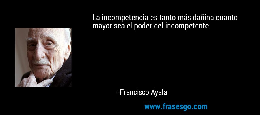 La incompetencia es tanto más dañina cuanto mayor sea el poder del incompetente. – Francisco Ayala