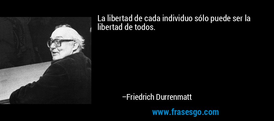 La libertad de cada individuo sólo puede ser la libertad de todos. – Friedrich Durrenmatt
