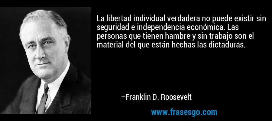 La libertad individual verdadera no puede existir sin seguridad e independencia económica. Las personas que tienen hambre y sin trabajo son el material del que están hechas las dictaduras. – Franklin D. Roosevelt