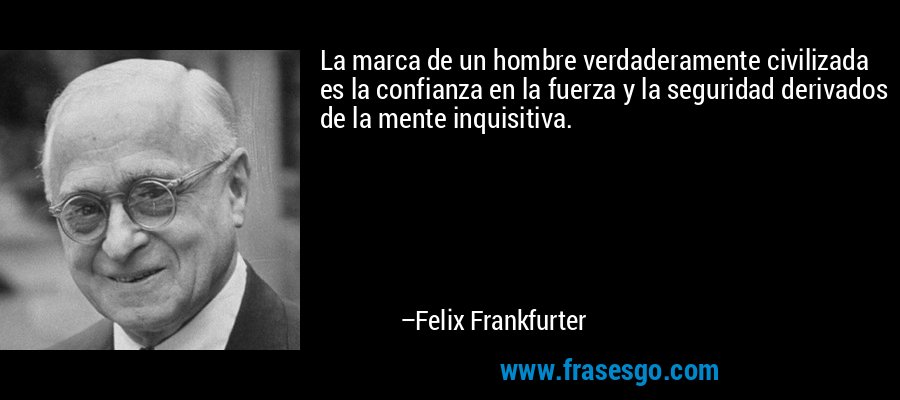 La marca de un hombre verdaderamente civilizada es la confianza en la fuerza y ​​la seguridad derivados de la mente inquisitiva. – Felix Frankfurter
