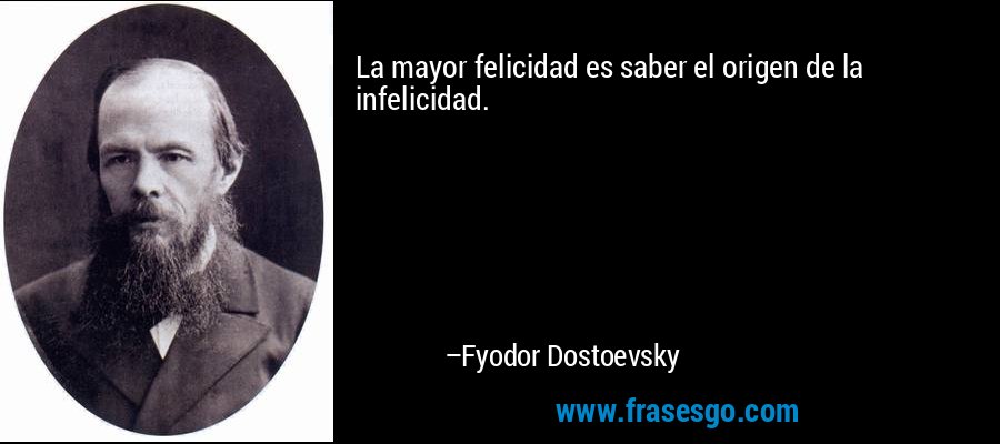 La mayor felicidad es saber el origen de la infelicidad. – Fyodor Dostoevsky