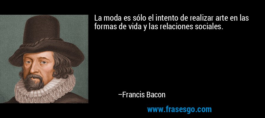 La moda es sólo el intento de realizar arte en las formas de vida y las relaciones sociales. – Francis Bacon
