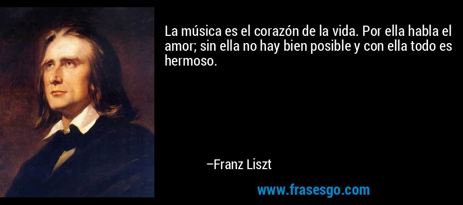 La música es el corazón de la vida. Por ella habla el amor; sin ella no hay bien posible y con ella todo es hermoso. – Franz Liszt