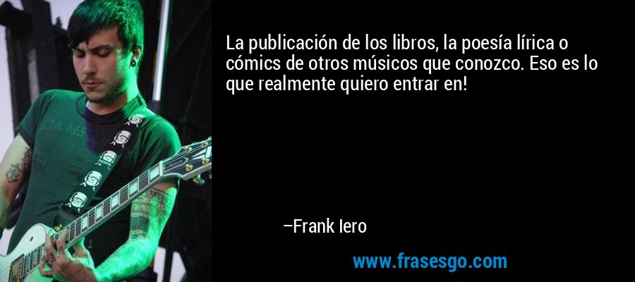 La publicación de los libros, la poesía lírica o cómics de otros músicos que conozco. Eso es lo que realmente quiero entrar en! – Frank Iero
