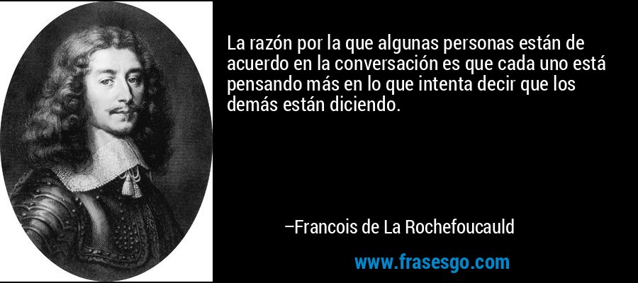 La razón por la que algunas personas están de acuerdo en la conversación es que cada uno está pensando más en lo que intenta decir que los demás están diciendo. – Francois de La Rochefoucauld