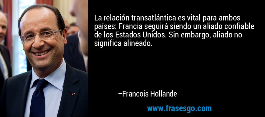 La relación transatlántica es vital para ambos países: Francia seguirá siendo un aliado confiable de los Estados Unidos. Sin embargo, aliado no significa alineado. – Francois Hollande