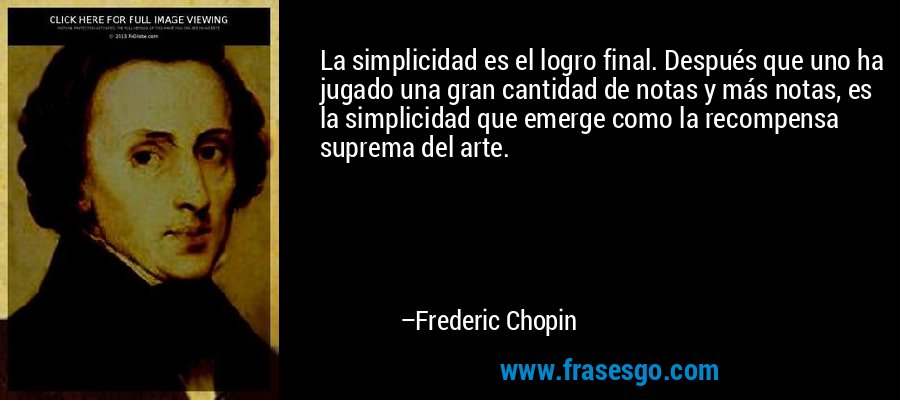La simplicidad es el logro final. Después que uno ha jugado una gran cantidad de notas y más notas, es la simplicidad que emerge como la recompensa suprema del arte. – Frederic Chopin