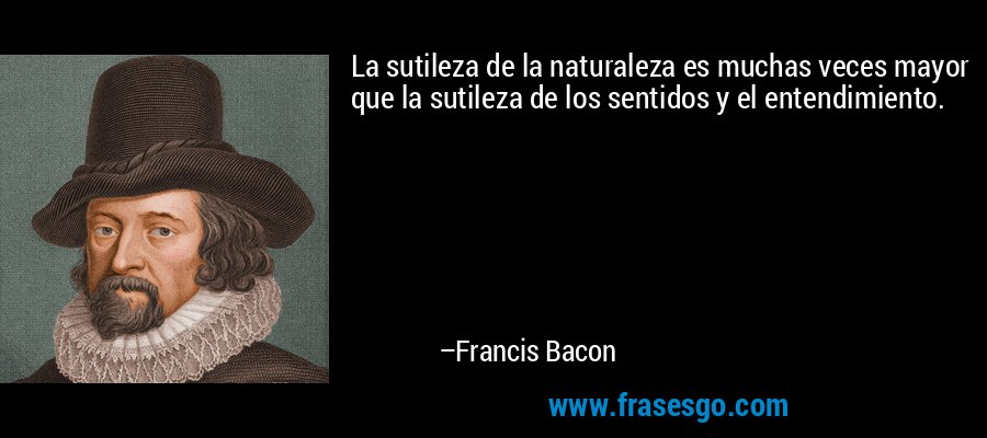 La sutileza de la naturaleza es muchas veces mayor que la sutileza de los sentidos y el entendimiento. – Francis Bacon