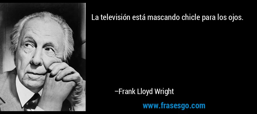 La televisión está mascando chicle para los ojos. – Frank Lloyd Wright
