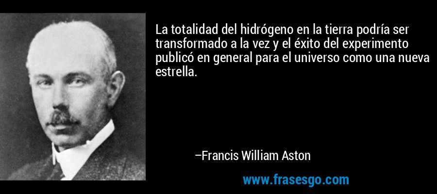 La totalidad del hidrógeno en la tierra podría ser transformado a la vez y el éxito del experimento publicó en general para el universo como una nueva estrella. – Francis William Aston