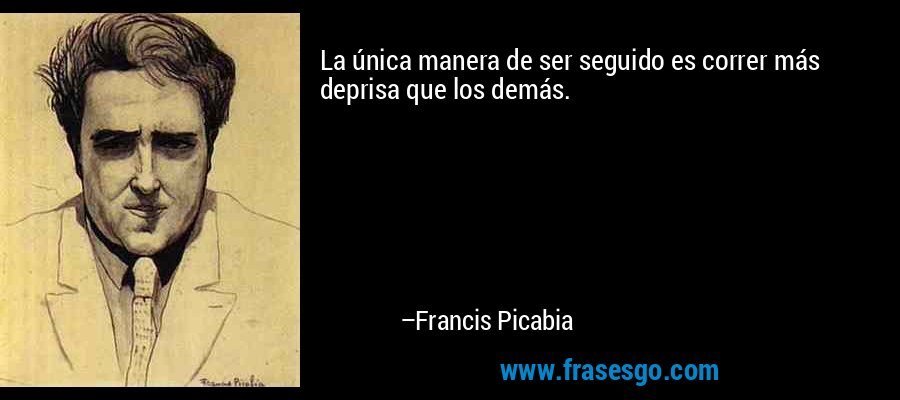 La única manera de ser seguido es correr más deprisa que los demás. – Francis Picabia