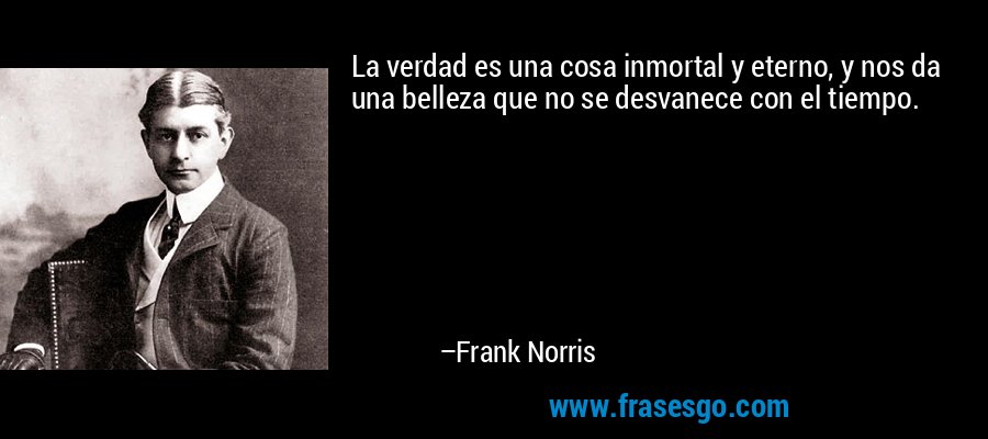La verdad es una cosa inmortal y eterno, y nos da una belleza que no se desvanece con el tiempo. – Frank Norris