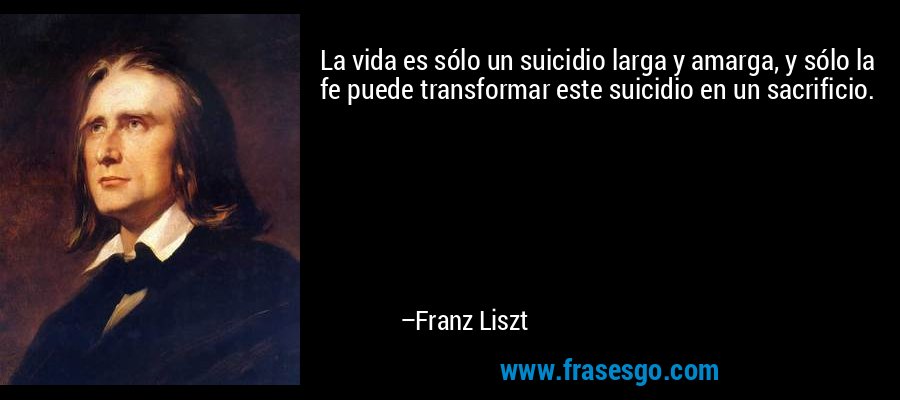 La vida es sólo un suicidio larga y amarga, y sólo la fe puede transformar este suicidio en un sacrificio. – Franz Liszt