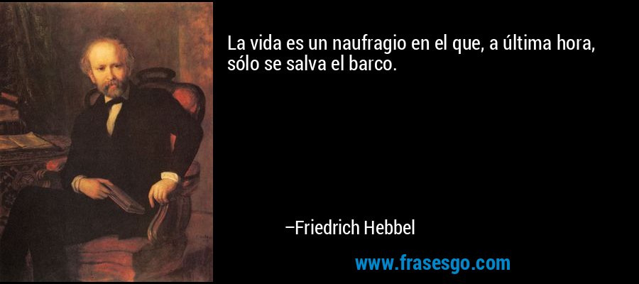La vida es un naufragio en el que, a última hora, sólo se salva el barco. – Friedrich Hebbel