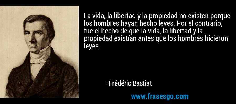 La vida, la libertad y la propiedad no existen porque los hombres hayan hecho leyes. Por el contrario, fue el hecho de que la vida, la libertad y la propiedad existían antes que los hombres ​​hicieron leyes. – Frédéric Bastiat