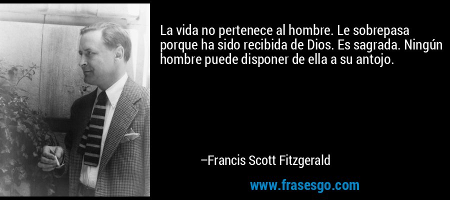 La vida no pertenece al hombre. Le sobrepasa porque ha sido recibida de Dios. Es sagrada. Ningún hombre puede disponer de ella a su antojo. – Francis Scott Fitzgerald